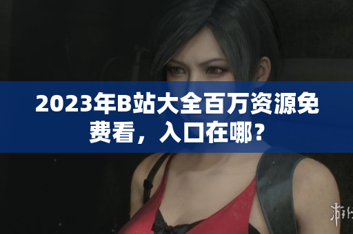 2023年B站大全百万资源免费看，入口在哪？