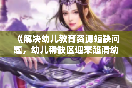 《解决幼儿教育资源短缺问题，幼儿稀缺区迎来超清幼儿时代》