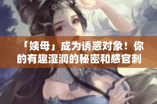 「姨母」成为诱惑对象！你的有趣湿润的秘密和感官刺激将震撼你的神经！