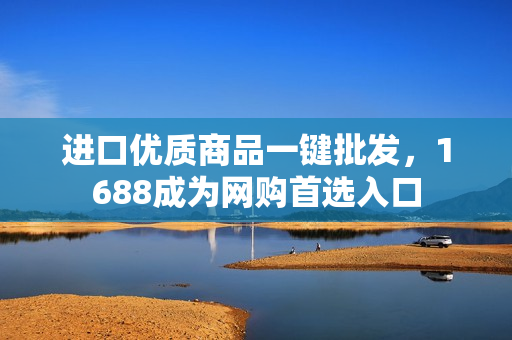 进口优质商品一键批发，1688成为网购首选入口