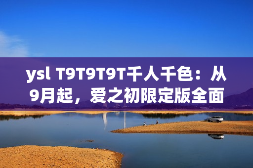 ysl T9T9T9T千人千色：从9月起，爱之初限定版全面上市！