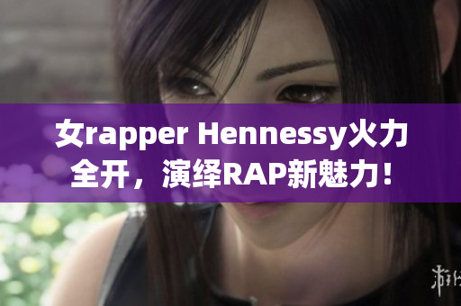 女rapper Hennessy火力全开，演绎RAP新魅力！
