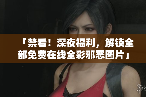 「禁看！深夜福利，解锁全部免费在线全彩邪恶图片」