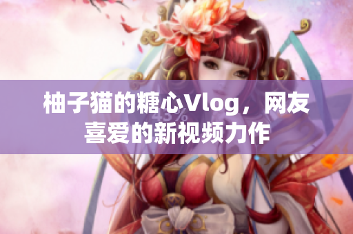 柚子猫的糖心Vlog，网友喜爱的新视频力作