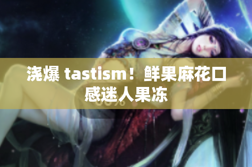 浇爆 tastism！鲜果麻花口感迷人果冻