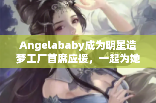 Angelababy成为明星造梦工厂首席应援，一起为她助力！