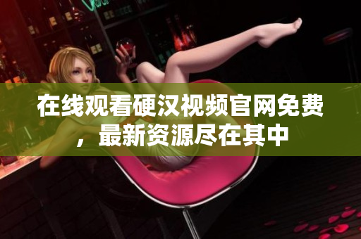 在线观看硬汉视频官网免费，最新资源尽在其中