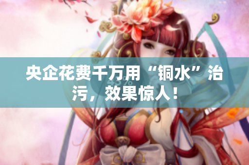 央企花费千万用“铜水”治污，效果惊人！