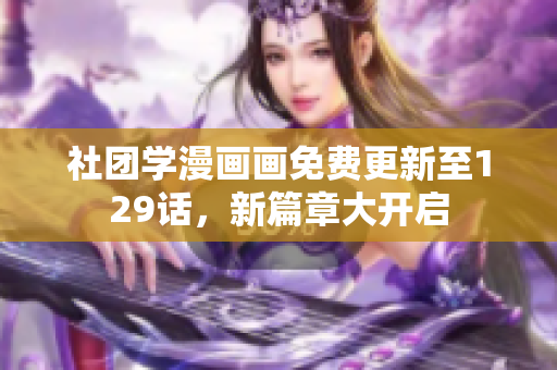 社团学漫画画免费更新至129话，新篇章大开启
