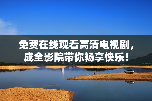 免费在线观看高清电视剧，成全影院带你畅享快乐！