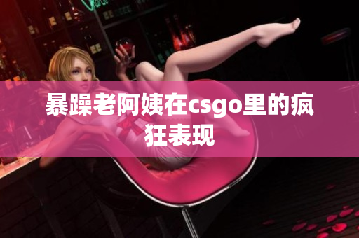 暴躁老阿姨在csgo里的疯狂表现