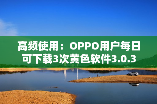 高频使用：OPPO用户每日可下载3次黄色软件3.0.3