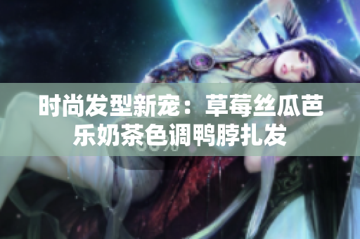 时尚发型新宠：草莓丝瓜芭乐奶茶色调鸭脖扎发