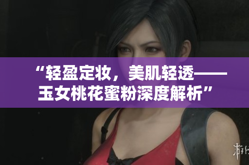 “轻盈定妆，美肌轻透——玉女桃花蜜粉深度解析”