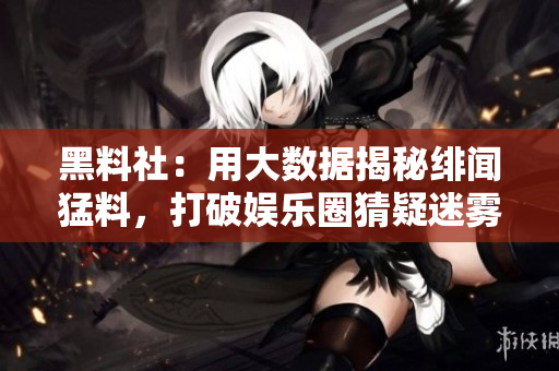 黑料社：用大数据揭秘绯闻猛料，打破娱乐圈猜疑迷雾