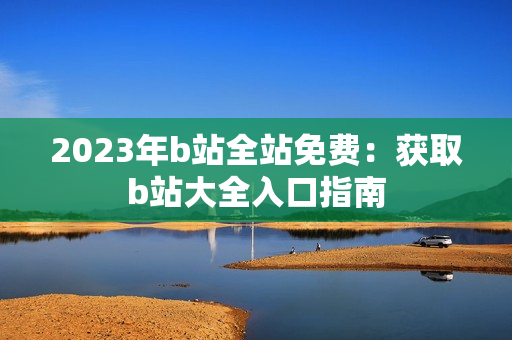 2023年b站全站免费：获取b站大全入口指南