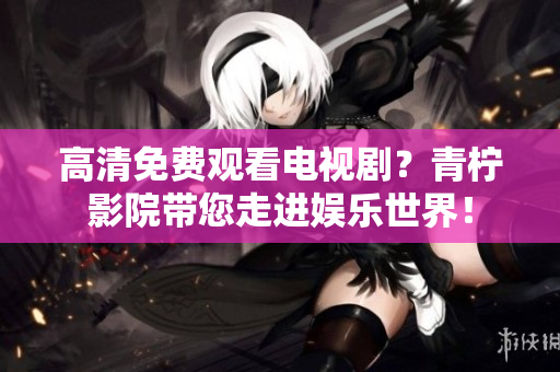 高清免费观看电视剧？青柠影院带您走进娱乐世界！