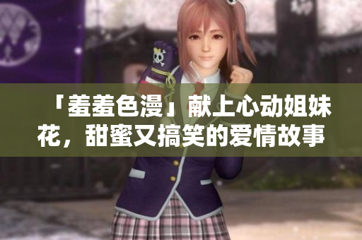 「羞羞色漫」献上心动姐妹花，甜蜜又搞笑的爱情故事！
