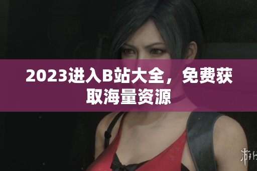 2023进入B站大全，免费获取海量资源