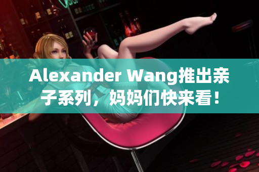 Alexander Wang推出亲子系列，妈妈们快来看！