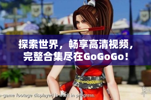 探索世界，畅享高清视频，完整合集尽在GoGoGo！