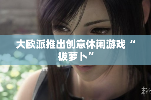 大欧派推出创意休闲游戏“拔萝卜”