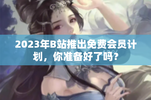 2023年B站推出免费会员计划，你准备好了吗？