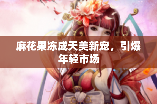麻花果冻成天美新宠，引爆年轻市场