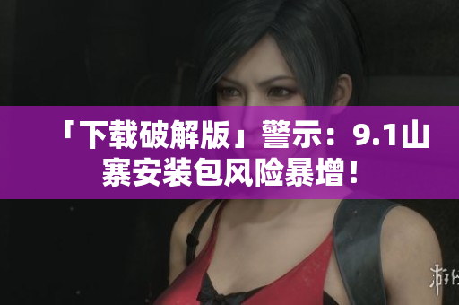 「下载破解版」警示：9.1山寨安装包风险暴增！