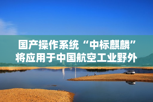 国产操作系统“中标麒麟”将应用于中国航空工业野外联合演习
