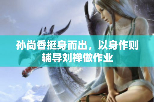 孙尚香挺身而出，以身作则辅导刘禅做作业