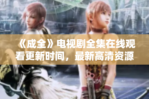 《成全》电视剧全集在线观看更新时间，最新高清资源分享