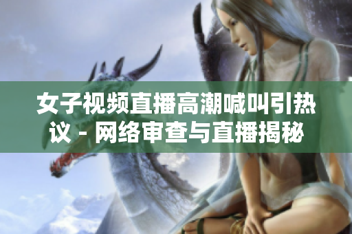 女子视频直播高潮喊叫引热议 - 网络审查与直播揭秘
