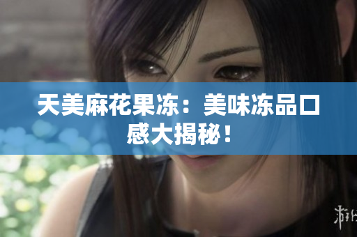 天美麻花果冻：美味冻品口感大揭秘！