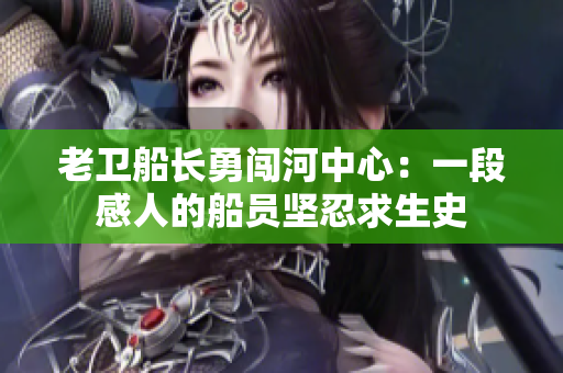 老卫船长勇闯河中心：一段感人的船员坚忍求生史
