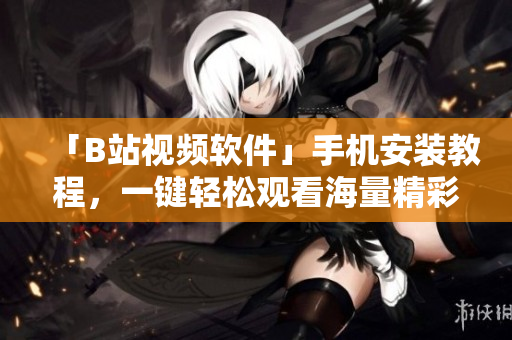 「B站视频软件」手机安装教程，一键轻松观看海量精彩视频！