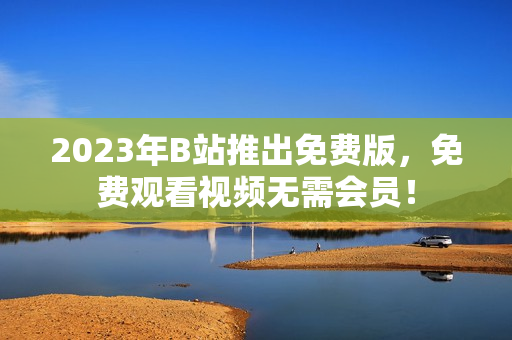 2023年B站推出免费版，免费观看视频无需会员！
