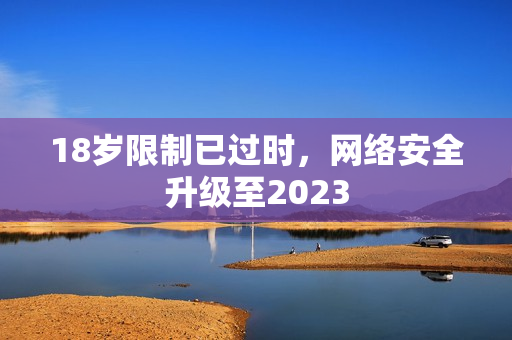 18岁限制已过时，网络安全升级至2023