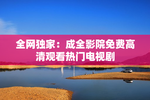 全网独家：成全影院免费高清观看热门电视剧