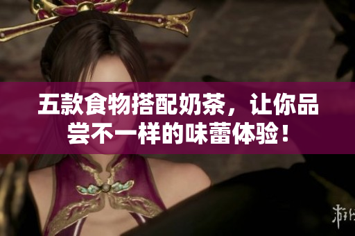 五款食物搭配奶茶，让你品尝不一样的味蕾体验！
