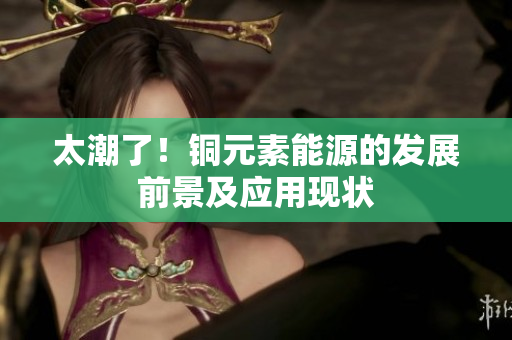 太潮了！铜元素能源的发展前景及应用现状