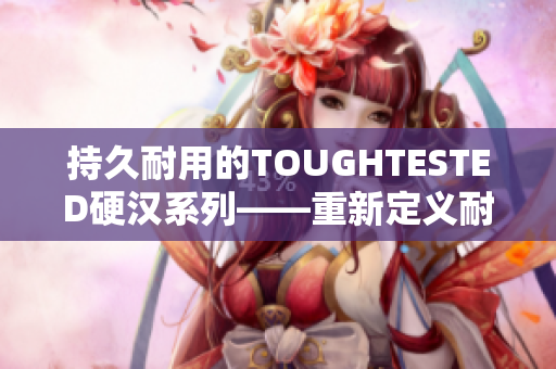持久耐用的TOUGHTESTED硬汉系列——重新定义耐用性