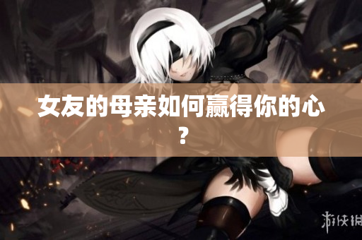 女友的母亲如何赢得你的心？