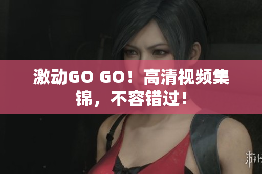 激动GO GO！高清视频集锦，不容错过！