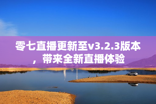 零七直播更新至v3.2.3版本，带来全新直播体验