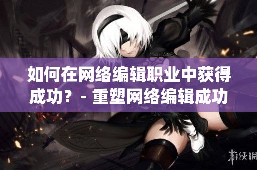 如何在网络编辑职业中获得成功？- 重塑网络编辑成功之路)