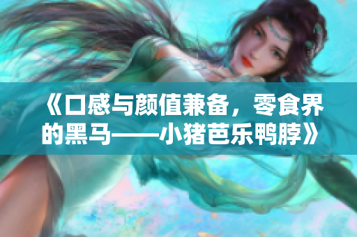 《口感与颜值兼备，零食界的黑马——小猪芭乐鸭脖》