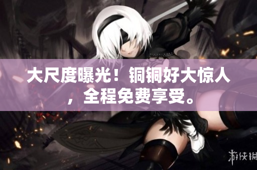 大尺度曝光！铜铜好大惊人，全程免费享受。