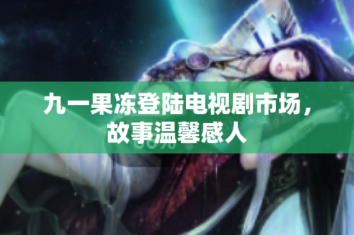 九一果冻登陆电视剧市场，故事温馨感人