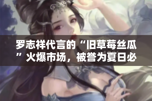 罗志祥代言的“旧草莓丝瓜”火爆市场，被誉为夏日必备！